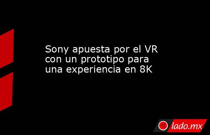Sony apuesta por el VR con un prototipo para una experiencia en 8K. Noticias en tiempo real
