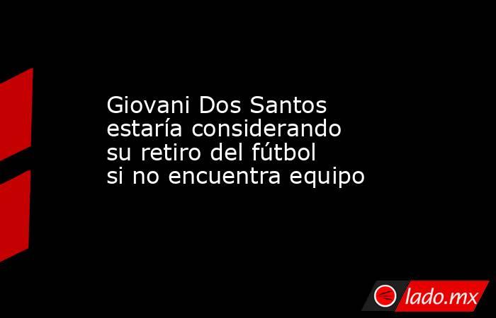 Giovani Dos Santos estaría considerando su retiro del fútbol si no encuentra equipo . Noticias en tiempo real