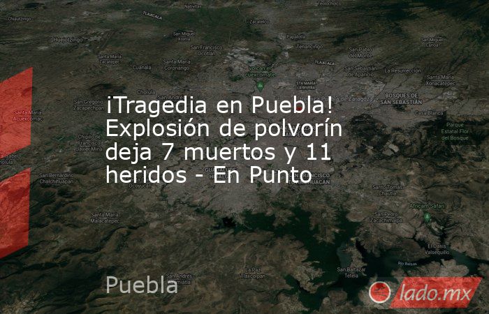 ¡Tragedia en Puebla! Explosión de polvorín deja 7 muertos y 11 heridos - En Punto. Noticias en tiempo real