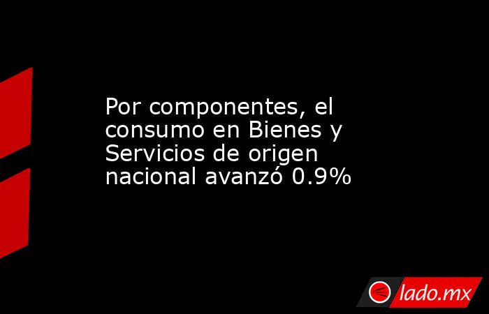 Por componentes, el consumo en Bienes y Servicios de origen nacional avanzó 0.9%. Noticias en tiempo real