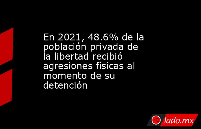 En 2021, 48.6% de la población privada de la libertad recibió agresiones físicas al momento de su detención. Noticias en tiempo real