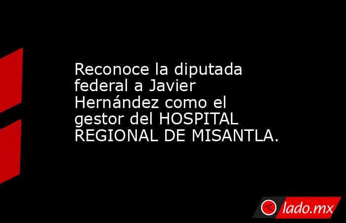 Reconoce la diputada federal a Javier Hernández como el gestor del HOSPITAL REGIONAL DE MISANTLA.. Noticias en tiempo real