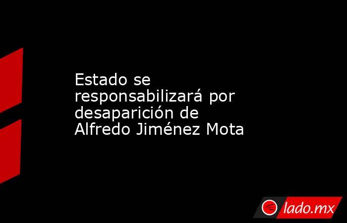 Estado se responsabilizará por desaparición de Alfredo Jiménez Mota. Noticias en tiempo real