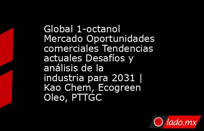 Global 1-octanol Mercado Oportunidades comerciales Tendencias actuales Desafíos y análisis de la industria para 2031 | Kao Chem, Ecogreen Oleo, PTTGC. Noticias en tiempo real