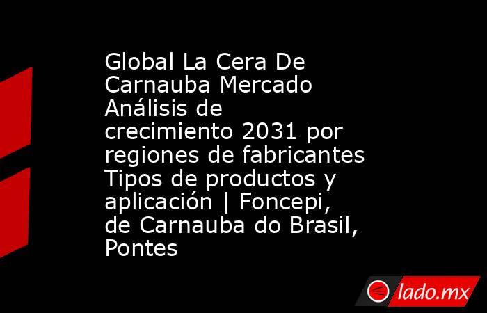 Global La Cera De Carnauba Mercado Análisis de crecimiento 2031 por regiones de fabricantes Tipos de productos y aplicación | Foncepi, de Carnauba do Brasil, Pontes. Noticias en tiempo real