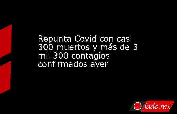 Repunta Covid con casi 300 muertos y más de 3 mil 300 contagios confirmados ayer. Noticias en tiempo real