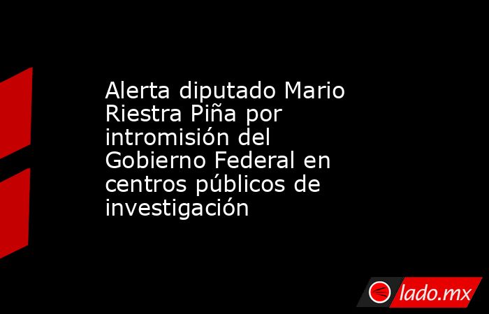 Alerta diputado Mario Riestra Piña por intromisión del Gobierno Federal en centros públicos de investigación. Noticias en tiempo real
