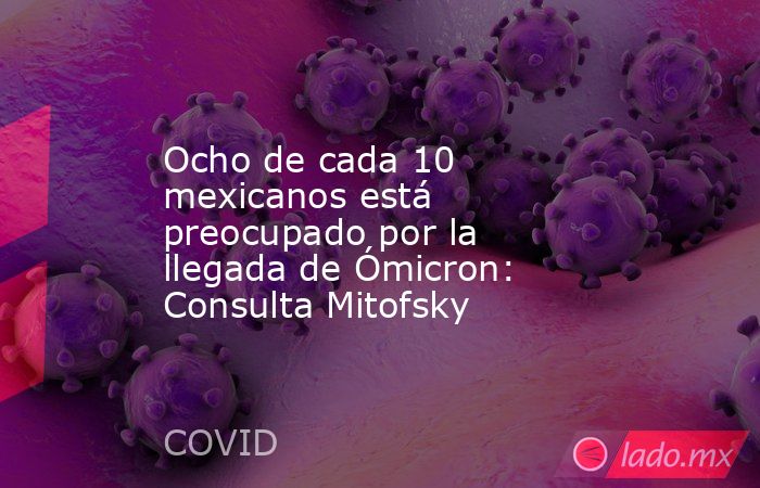Ocho de cada 10 mexicanos está preocupado por la llegada de Ómicron: Consulta Mitofsky. Noticias en tiempo real
