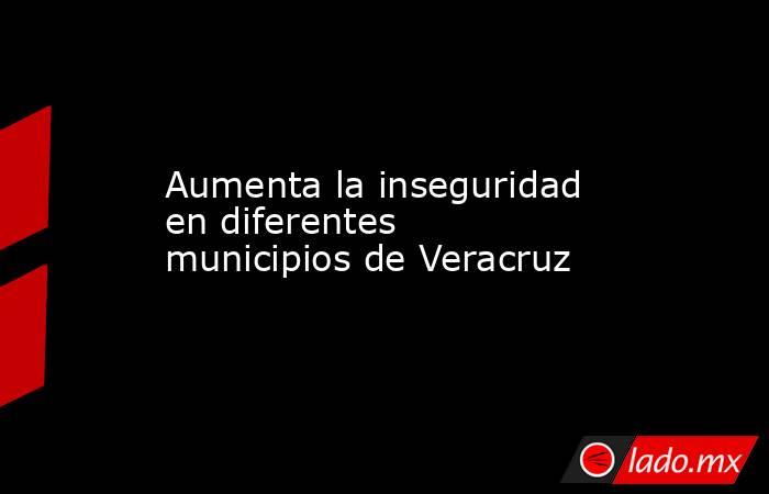 Aumenta la inseguridad en diferentes municipios de Veracruz. Noticias en tiempo real