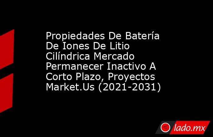 Propiedades De Batería De Iones De Litio Cilíndrica Mercado Permanecer Inactivo A Corto Plazo, Proyectos Market.Us (2021-2031). Noticias en tiempo real