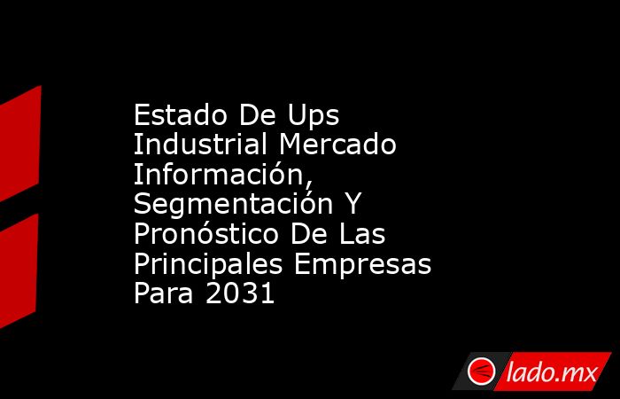 Estado De Ups Industrial Mercado Información, Segmentación Y Pronóstico De Las Principales Empresas Para 2031. Noticias en tiempo real