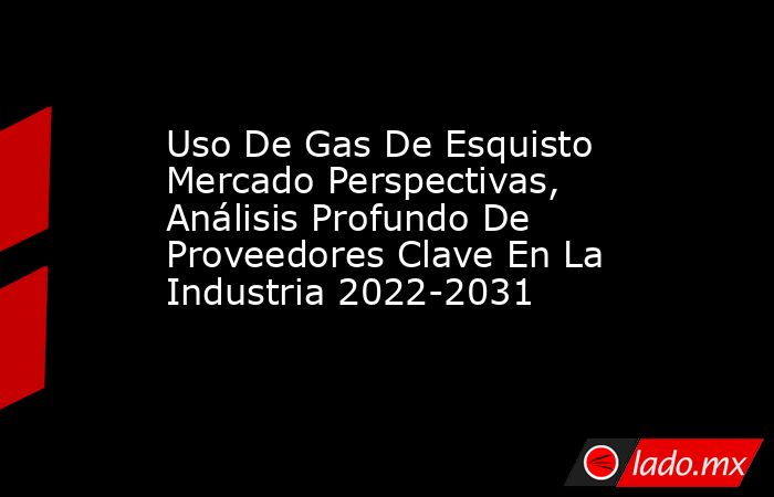 Uso De Gas De Esquisto Mercado Perspectivas, Análisis Profundo De Proveedores Clave En La Industria 2022-2031. Noticias en tiempo real