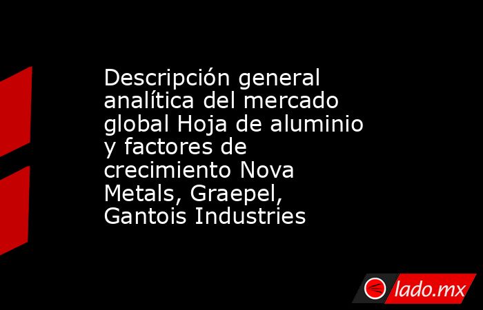 Descripción general analítica del mercado global Hoja de aluminio y factores de crecimiento Nova Metals, Graepel, Gantois Industries. Noticias en tiempo real