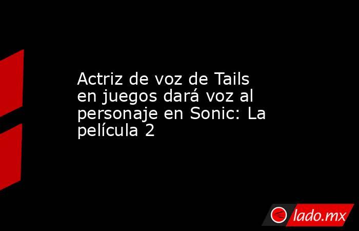 Actriz de voz de Tails en juegos dará voz al personaje en Sonic: La película 2. Noticias en tiempo real