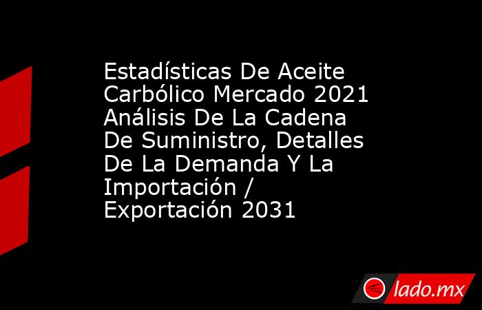 Estadísticas De Aceite Carbólico Mercado 2021 Análisis De La Cadena De Suministro, Detalles De La Demanda Y La Importación / Exportación 2031. Noticias en tiempo real