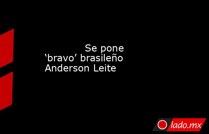             Se pone ‘bravo’ brasileño Anderson Leite            . Noticias en tiempo real