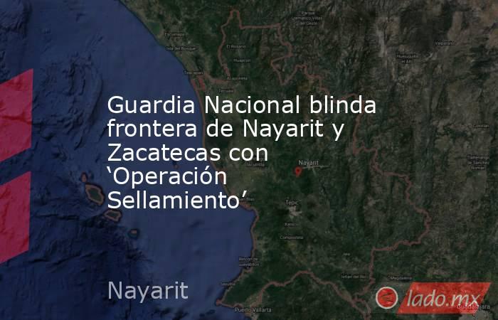 Guardia Nacional blinda frontera de Nayarit y Zacatecas con ‘Operación Sellamiento’. Noticias en tiempo real