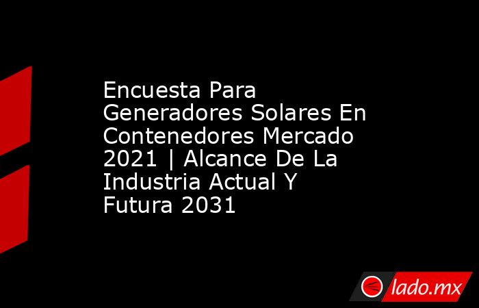 Encuesta Para Generadores Solares En Contenedores Mercado 2021 | Alcance De La Industria Actual Y Futura 2031. Noticias en tiempo real