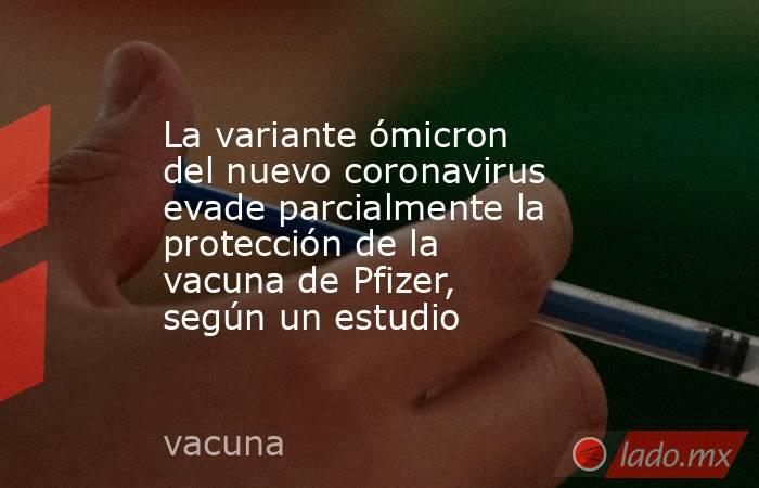 La variante ómicron del nuevo coronavirus evade parcialmente la protección de la vacuna de Pfizer, según un estudio. Noticias en tiempo real