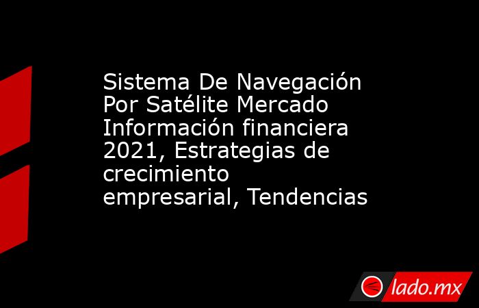 Sistema De Navegación Por Satélite Mercado Información financiera 2021, Estrategias de crecimiento empresarial, Tendencias. Noticias en tiempo real