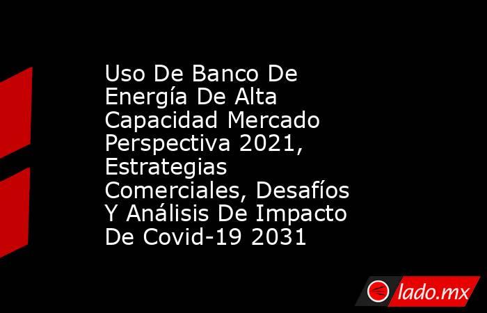 Uso De Banco De Energía De Alta Capacidad Mercado Perspectiva 2021, Estrategias Comerciales, Desafíos Y Análisis De Impacto De Covid-19 2031. Noticias en tiempo real