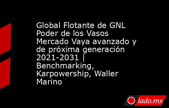 Global Flotante de GNL Poder de los Vasos Mercado Vaya avanzado y de próxima generación 2021-2031 | Benchmarking, Karpowership, Waller Marino. Noticias en tiempo real