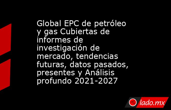Global EPC de petróleo y gas Cubiertas de informes de investigación de mercado, tendencias futuras, datos pasados, presentes y Análisis profundo 2021-2027. Noticias en tiempo real