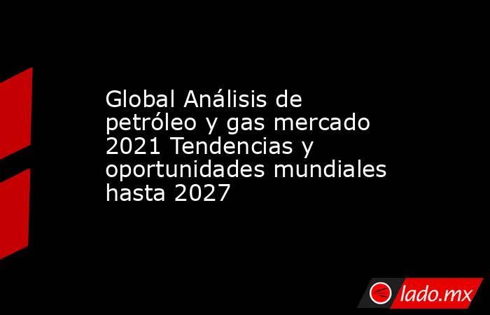 Global Análisis de petróleo y gas mercado 2021 Tendencias y oportunidades mundiales hasta 2027. Noticias en tiempo real