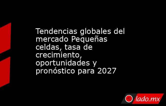 Tendencias globales del mercado Pequeñas celdas, tasa de crecimiento, oportunidades y pronóstico para 2027. Noticias en tiempo real