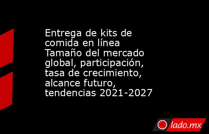 Entrega de kits de comida en línea Tamaño del mercado global, participación, tasa de crecimiento, alcance futuro, tendencias 2021-2027. Noticias en tiempo real