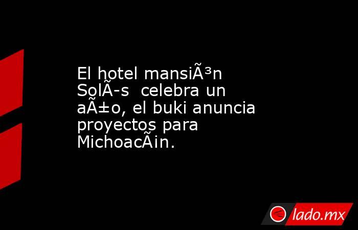 El hotel mansiÃ³n SolÃ­s  celebra un aÃ±o, el buki anuncia proyectos para MichoacÃ¡n.. Noticias en tiempo real