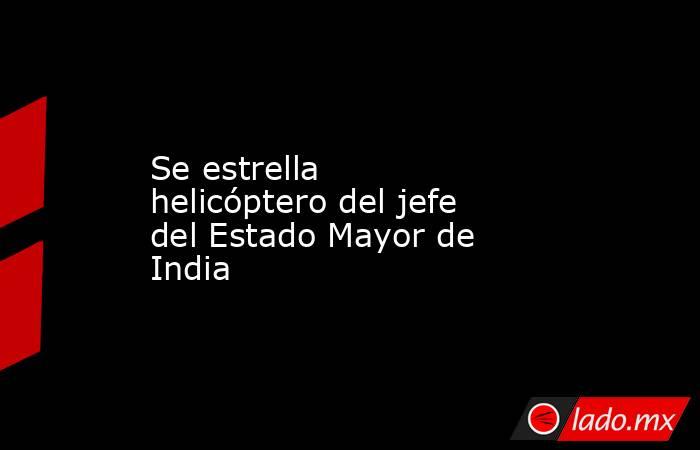 Se estrella helicóptero del jefe del Estado Mayor de India. Noticias en tiempo real