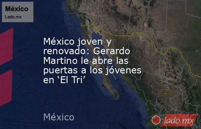 México joven y renovado: Gerardo Martino le abre las puertas a los jóvenes en ‘El Tri’. Noticias en tiempo real