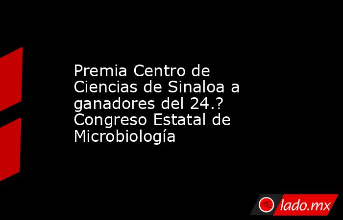 Premia Centro de Ciencias de Sinaloa a ganadores del 24.? Congreso Estatal de Microbiología. Noticias en tiempo real