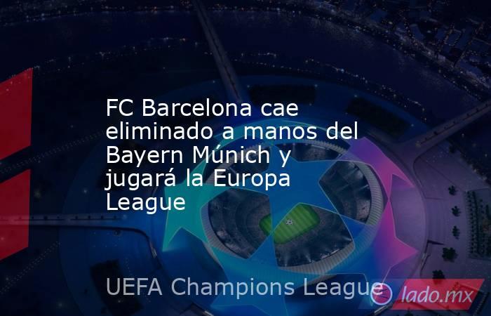 FC Barcelona cae eliminado a manos del Bayern Múnich y jugará la Europa League. Noticias en tiempo real