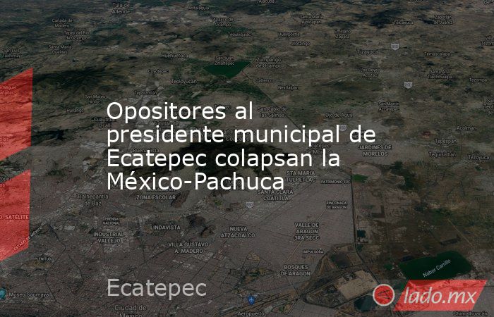 Opositores al presidente municipal de Ecatepec colapsan la México-Pachuca. Noticias en tiempo real