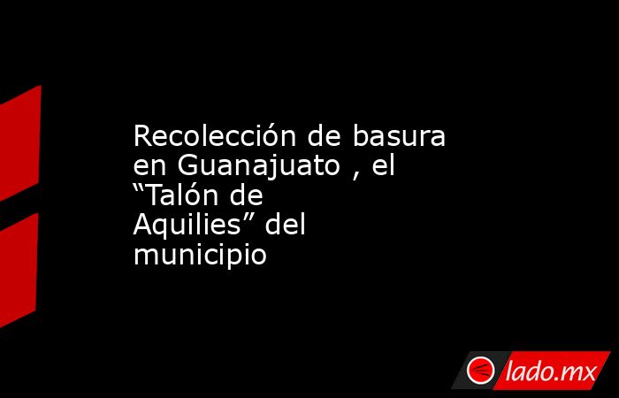 Recolección de basura en Guanajuato , el “Talón de Aquilies” del municipio. Noticias en tiempo real