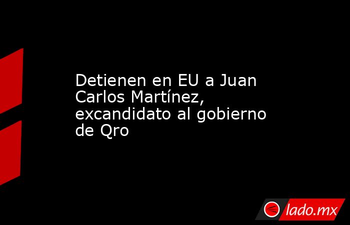 Detienen en EU a Juan Carlos Martínez, excandidato al gobierno de Qro. Noticias en tiempo real