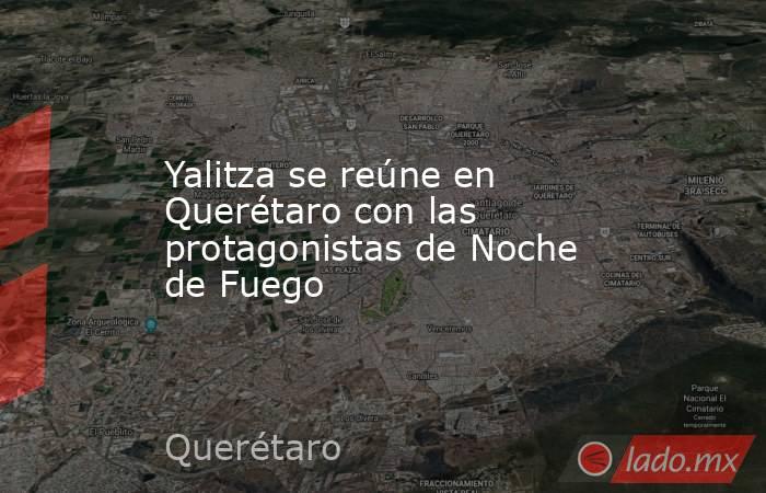 Yalitza se reúne en Querétaro con las protagonistas de Noche de Fuego. Noticias en tiempo real
