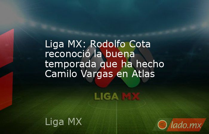 Liga MX: Rodolfo Cota reconoció la buena temporada que ha hecho Camilo Vargas en Atlas. Noticias en tiempo real