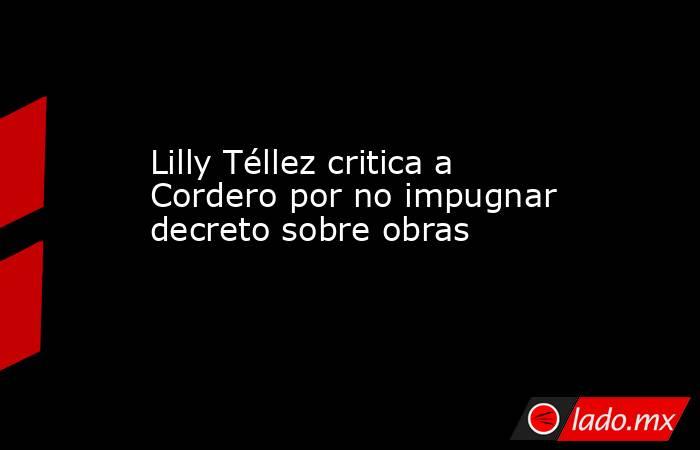 Lilly Téllez critica a Cordero por no impugnar decreto sobre obras. Noticias en tiempo real