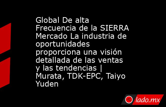 Global De alta Frecuencia de la SIERRA Mercado La industria de oportunidades proporciona una visión detallada de las ventas y las tendencias | Murata, TDK-EPC, Taiyo Yuden. Noticias en tiempo real