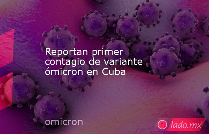 Reportan primer contagio de variante ómicron en Cuba. Noticias en tiempo real