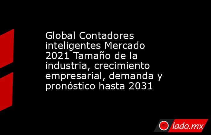 Global Contadores inteligentes Mercado 2021 Tamaño de la industria, crecimiento empresarial, demanda y pronóstico hasta 2031. Noticias en tiempo real
