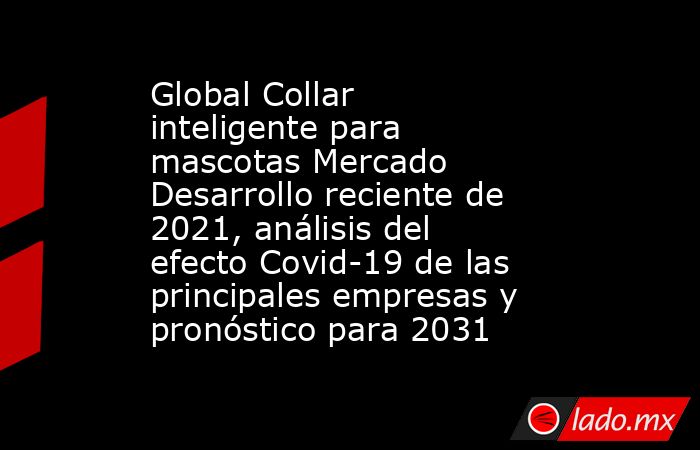 Global Collar inteligente para mascotas Mercado Desarrollo reciente de 2021, análisis del efecto Covid-19 de las principales empresas y pronóstico para 2031. Noticias en tiempo real
