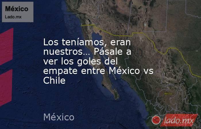 Los teníamos, eran nuestros… Pásale a ver los goles del empate entre México vs Chile. Noticias en tiempo real