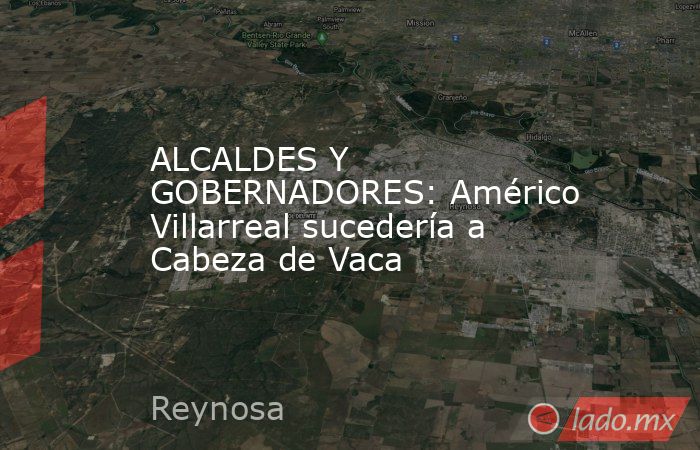 ALCALDES Y GOBERNADORES: Américo Villarreal sucedería a Cabeza de Vaca. Noticias en tiempo real
