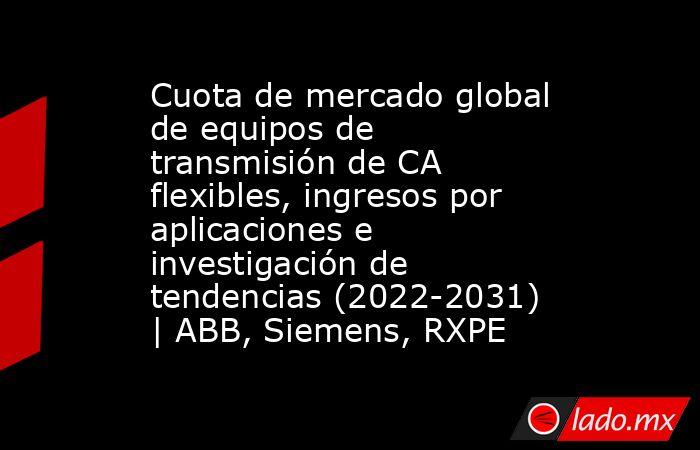 Cuota de mercado global de equipos de transmisión de CA flexibles, ingresos por aplicaciones e investigación de tendencias (2022-2031) | ABB, Siemens, RXPE. Noticias en tiempo real