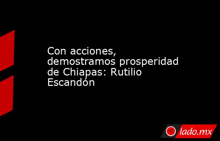 Con acciones, demostramos prosperidad de Chiapas: Rutilio Escandón. Noticias en tiempo real