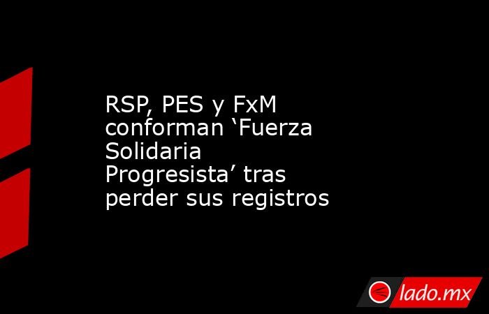 RSP, PES y FxM conforman ‘Fuerza Solidaria Progresista’ tras perder sus registros. Noticias en tiempo real